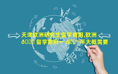 天津欧洲研究生留学费用,欧洲 🐈 留学费用一 🌺 年大概需要多少